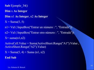 Sub  Ejemplo_34() Dim  x  As Integer Dim  n1  As Integer , n2  As Integer X = Suma(5, 5) n1= Val ( InputBox("Entrar un número : ", "Entrada")) n2= Val ( InputBox("Entrar otro número : ", "Entrada")) X= suma(n1,n2) ActiveCell.Value = Suma(ActiveSheet.Range("A1").Value , ActiveSheet.Range("A2").Value) X = Suma(5, 4) + Suma (n1, n2) End Sub 