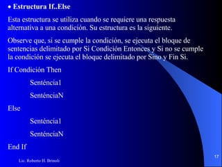  Estructura If..Else Esta estructura se utiliza cuando se requiere una respuesta alternativa a una condición. Su estructura es la   siguiente. Observe que, si se cumple la condición, se ejecuta el bloque de sentencias delimitado por Si Condición   Entonces y Si no se cumple la condición se ejecuta el bloque delimitado por Sino y Fin Si. If Condición Then Senténcia1 SenténciaN Else Senténcia1 SenténciaN End If 