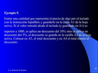 Ejemplo 9. Entrar una cantidad que representa el precio de algo por el teclado con la instrucción InputBox y   guardarlo en la celda A1 de la hoja activa. Si el valor entrado desde el teclado (y guardado en A1) es superior a 1000, se aplica un descuento del 10% sino se aplica un descuento del 5%, el descuento se   guarda en la casilla A2 de la hoja activa. Colocar en A3, el total descuento y en A4 el total menos el   descuento. 