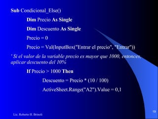 Sub  Condicional_Else() Dim  Precio  As Single Dim  Descuento  As Single Precio = 0 Precio = Val(InputBox("Entrar el precio", "Entrar")) ' Si el valor de la variable precio es mayor que 1000, entonces, aplicar descuento del 10% If  Precio > 1000  Then Descuento = Precio * (10 / 100) ActiveSheet.Range("A2").Value = 0,1 