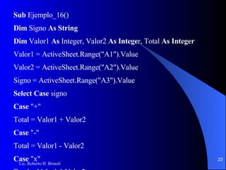 Sub  Ejemplo_16() Dim  Signo  As String Dim  Valor1  As  Integer, Valor2  As Intege r, Total  As Integer Valor1 = ActiveSheet.Range("A1").Value Valor2 = ActiveSheet.Range("A2").Value Signo = ActiveSheet.Range("A3").Value Select Case  signo Case  "+" Total = Valor1 + Valor2 Case  "-" Total = Valor1 - Valor2 Case  "x" Total = Valor1 * Valor2 Case  ":" Total = Valor1 / Valor2 Case Else Total = 0 End Select ActiveCell.Range("A3").Value = Total End Sub 