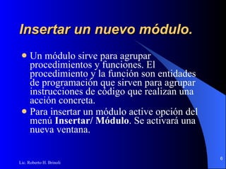 Insertar un nuevo módulo. Un módulo sirve para agrupar procedimientos y funciones. El procedimiento y la función son entidades   de programación que sirven para agrupar instrucciones de código que realizan una acción concreta. Para insertar un módulo active opción del menú  Insertar/ Módulo . Se activará una nueva ventana . 