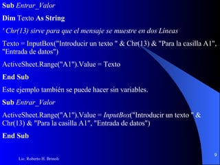 Sub  Entrar _ Valor Dim  Texto  As String ' Chr(13) sirve para que el mensaje se muestre en dos Líneas Texto = InputBox("Introducir un texto " & Chr(13) & "Para la casilla A1", "Entrada de datos") ActiveSheet.Range("A1").Value = Texto End Sub Este ejemplo también se puede hacer sin variables. Sub  Entrar_Valor ActiveSheet.Range("A1").Value =  InputBox ("Introducir un texto " & Chr(13) & "Para la casilla   A1", "Entrada de datos") End Sub 