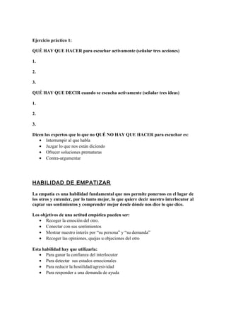 Ejercicio práctico 1:
QUÉ HAY QUE HACER para escuchar activamente (señalar tres acciones)
1.
2.
3.
QUÉ HAY QUE DECIR cuando se escucha activamente (señalar tres ideas)
1.
2.
3.
Dicen los expertos que lo que no QUÉ NO HAY QUE HACER para escuchar es:
• Interrumpir al que habla
• Juzgar lo que nos están diciendo
• Ofrecer soluciones prematuras
• Contra-argumentar
HABILIDAD DE EMPATIZAR
La empatía es una habilidad fundamental que nos permite ponernos en el lugar de
los otros y entender, por lo tanto mejor, lo que quiere decir nuestro interlocutor al
captar sus sentimientos y comprender mejor desde dónde nos dice lo que dice.
Los objetivos de una actitud empática pueden ser:
• Recoger la emoción del otro.
• Conectar con sus sentimientos
• Mostrar nuestro interés por “su persona” y “su demanda”
• Recoger las opiniones, quejas u objeciones del otro
Esta habilidad hay que utilizarla:
• Para ganar la confianza del interlocutor
• Para detectar sus estados emocionales
• Para reducir la hostilidad/agresividad
• Para responder a una demanda de ayuda
 