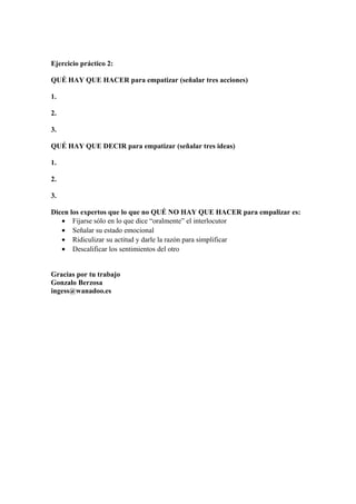 Ejercicio práctico 2:
QUÉ HAY QUE HACER para empatizar (señalar tres acciones)
1.
2.
3.
QUÉ HAY QUE DECIR para empatizar (señalar tres ideas)
1.
2.
3.
Dicen los expertos que lo que no QUÉ NO HAY QUE HACER para empalizar es:
• Fijarse sólo en lo que dice “oralmente” el interlocutor
• Señalar su estado emocional
• Ridiculizar su actitud y darle la razón para simplificar
• Descalificar los sentimientos del otro
Gracias por tu trabajo
Gonzalo Berzosa
ingess@wanadoo.es
 