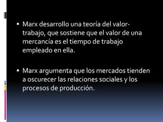  Marx desarrollo una teoría del valor-
trabajo, que sostiene que el valor de una
mercancía es el tiempo de trabajo
empleado en ella.
 Marx argumenta que los mercados tienden
a oscurecer las relaciones sociales y los
procesos de producción.
 