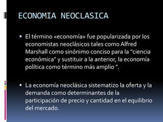 ECONOMIA NEOCLASICA
 El término «economía» fue popularizada por los
economistas neoclásicos tales como Alfred
Marshall como sinónimo conciso para la "ciencia
económica" y sustituir a la anterior, la economía
política como término más amplio ".
 La economía neoclásica sistematizo la oferta y la
demanda como determinantes de la
participación de precio y cantidad en el equilibrio
del mercado.
 