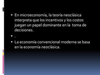  En microeconomía, la teoría neoclásica
interpreta que los incentivos y los costos
juegan un papel dominante en la toma de
decisiones.
 .
 La economía convencional moderna se basa
en la economía neoclásica.
 