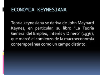 ECONOMIA KEYNESIANA
Teoría keynesiana se deriva de John Maynard
Keynes, en particular, su libro "La Teoría
General del Empleo, Interés y Dinero" (1936),
que marcó el comienzo de la macroeconomía
contemporánea como un campo distinto.
 