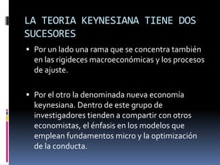 LA TEORIA KEYNESIANA TIENE DOS
SUCESORES
 Por un lado una rama que se concentra también
en las rigideces macroeconómicas y los procesos
de ajuste.
 Por el otro la denominada nueva economía
keynesiana. Dentro de este grupo de
investigadores tienden a compartir con otros
economistas, el énfasis en los modelos que
emplean fundamentos micro y la optimización
de la conducta.
 
