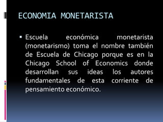 ECONOMIA MONETARISTA
 Escuela económica monetarista
(monetarismo) toma el nombre también
de Escuela de Chicago porque es en la
Chicago School of Economics donde
desarrollan sus ideas los autores
fundamentales de esta corriente de
pensamiento económico.
 
