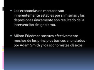  Las economías de mercado son
inherentemente estables por sí mismas y las
depresiones únicamente son resultado de la
intervención del gobierno.
 Milton Friedman sostuvo efectivamente
muchos de los principios básicos enunciados
por Adam Smith y los economistas clásicos.
 