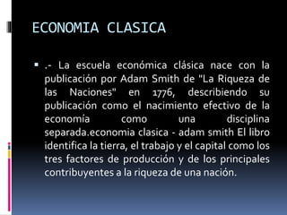ECONOMIA CLASICA
 .- La escuela económica clásica nace con la
publicación por Adam Smith de "La Riqueza de
las Naciones" en 1776, describiendo su
publicación como el nacimiento efectivo de la
economía como una disciplina
separada.economia clasica - adam smith El libro
identifica la tierra, el trabajo y el capital como los
tres factores de producción y de los principales
contribuyentes a la riqueza de una nación.
 