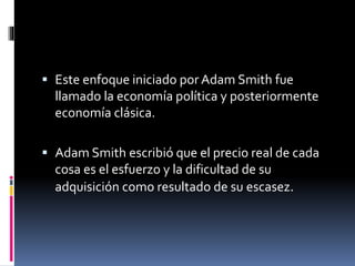  Este enfoque iniciado por Adam Smith fue
llamado la economía política y posteriormente
economía clásica.
 Adam Smith escribió que el precio real de cada
cosa es el esfuerzo y la dificultad de su
adquisición como resultado de su escasez.
 