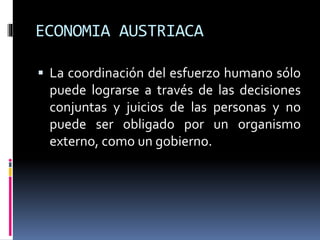 ECONOMIA AUSTRIACA
 La coordinación del esfuerzo humano sólo
puede lograrse a través de las decisiones
conjuntas y juicios de las personas y no
puede ser obligado por un organismo
externo, como un gobierno.
 