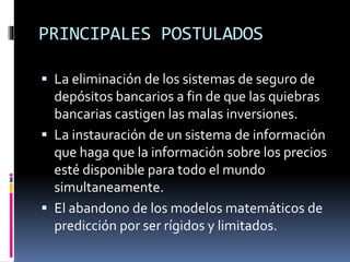 PRINCIPALES POSTULADOS
 La eliminación de los sistemas de seguro de
depósitos bancarios a fin de que las quiebras
bancarias castigen las malas inversiones.
 La instauración de un sistema de información
que haga que la información sobre los precios
esté disponible para todo el mundo
simultaneamente.
 El abandono de los modelos matemáticos de
predicción por ser rígidos y limitados.
 