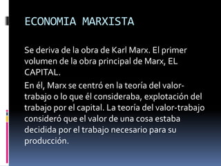 ECONOMIA MARXISTA
Se deriva de la obra de Karl Marx. El primer
volumen de la obra principal de Marx, EL
CAPITAL.
En él, Marx se centró en la teoría del valor-
trabajo o lo que él consideraba, explotación del
trabajo por el capital. La teoría del valor-trabajo
consideró que el valor de una cosa estaba
decidida por el trabajo necesario para su
producción.
 