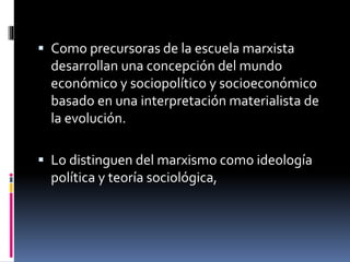  Como precursoras de la escuela marxista
desarrollan una concepción del mundo
económico y sociopolítico y socioeconómico
basado en una interpretación materialista de
la evolución.
 Lo distinguen del marxismo como ideología
política y teoría sociológica,
 