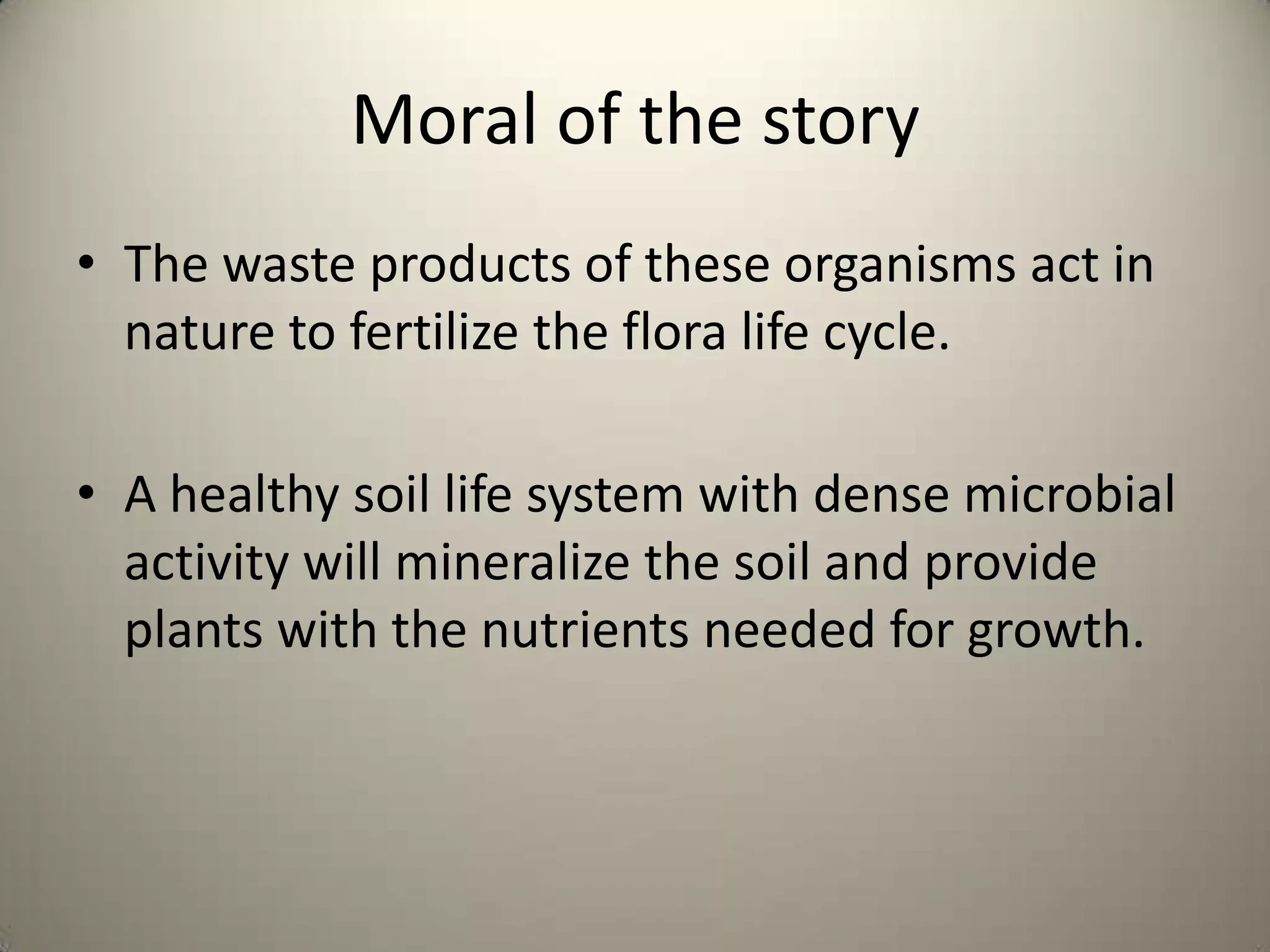 Moral of the story
• The waste products of these organisms act in
  nature to fertilize the flora life cycle.

• A healthy soil life system with dense microbial
  activity will mineralize the soil and provide
  plants with the nutrients needed for growth.
 