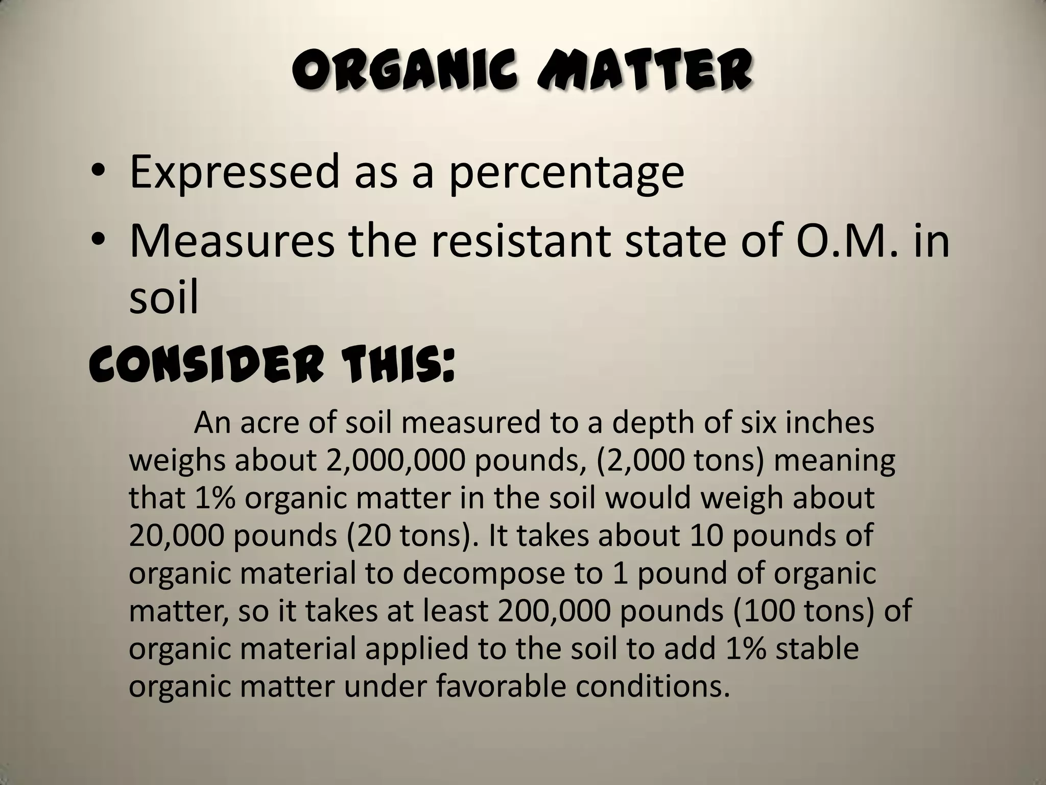 Organic Matter
• Expressed as a percentage
• Measures the resistant state of O.M. in
  soil
Consider this:
      An acre of soil measured to a depth of six inches
 weighs about 2,000,000 pounds, (2,000 tons) meaning
 that 1% organic matter in the soil would weigh about
 20,000 pounds (20 tons). It takes about 10 pounds of
 organic material to decompose to 1 pound of organic
 matter, so it takes at least 200,000 pounds (100 tons) of
 organic material applied to the soil to add 1% stable
 organic matter under favorable conditions.
 