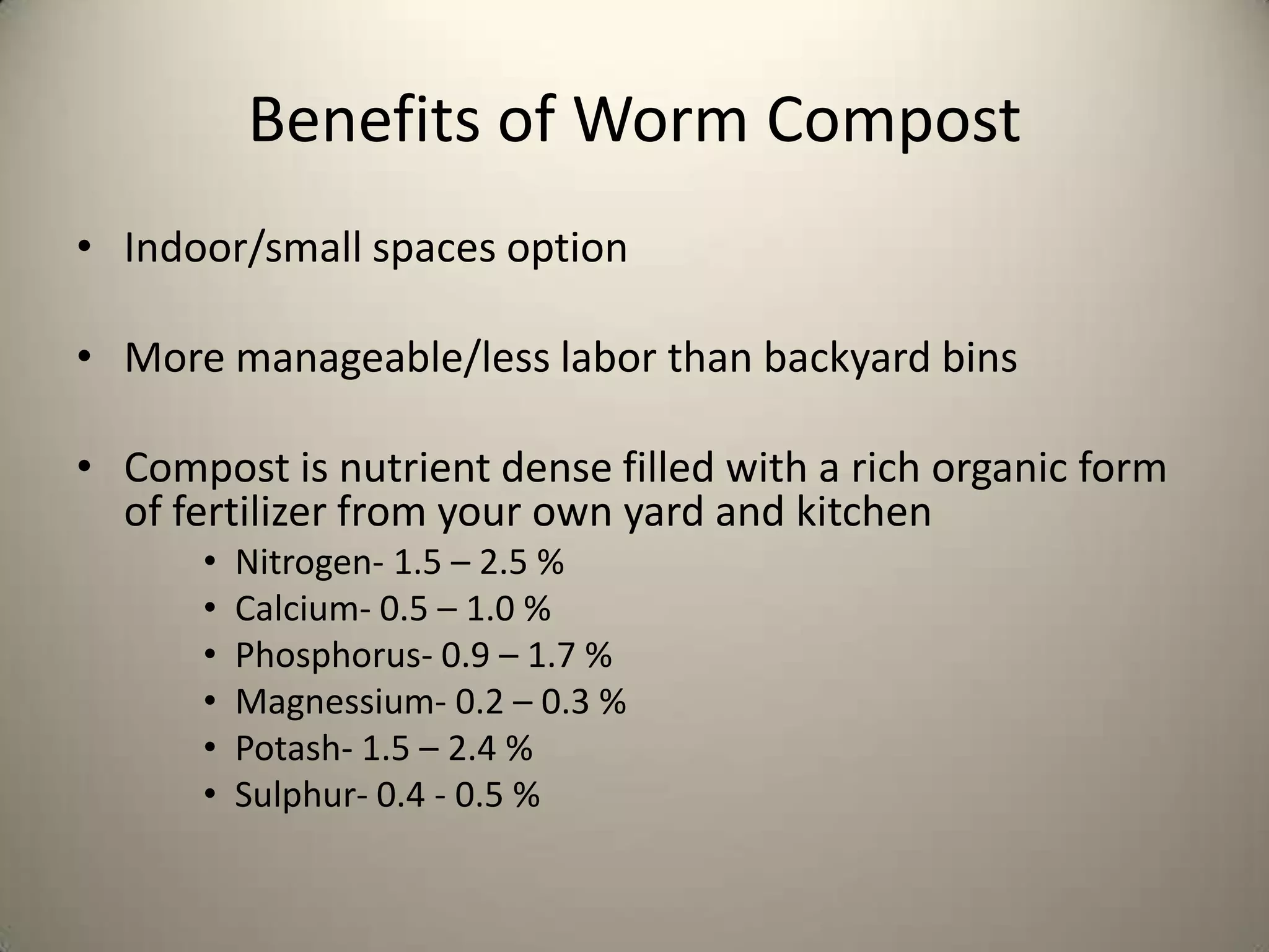 Benefits of Worm Compost
• Indoor/small spaces option

• More manageable/less labor than backyard bins

• Compost is nutrient dense filled with a rich organic form
  of fertilizer from your own yard and kitchen
      •   Nitrogen- 1.5 – 2.5 %
      •   Calcium- 0.5 – 1.0 %
      •   Phosphorus- 0.9 – 1.7 %
      •   Magnessium- 0.2 – 0.3 %
      •   Potash- 1.5 – 2.4 %
      •   Sulphur- 0.4 - 0.5 %
 