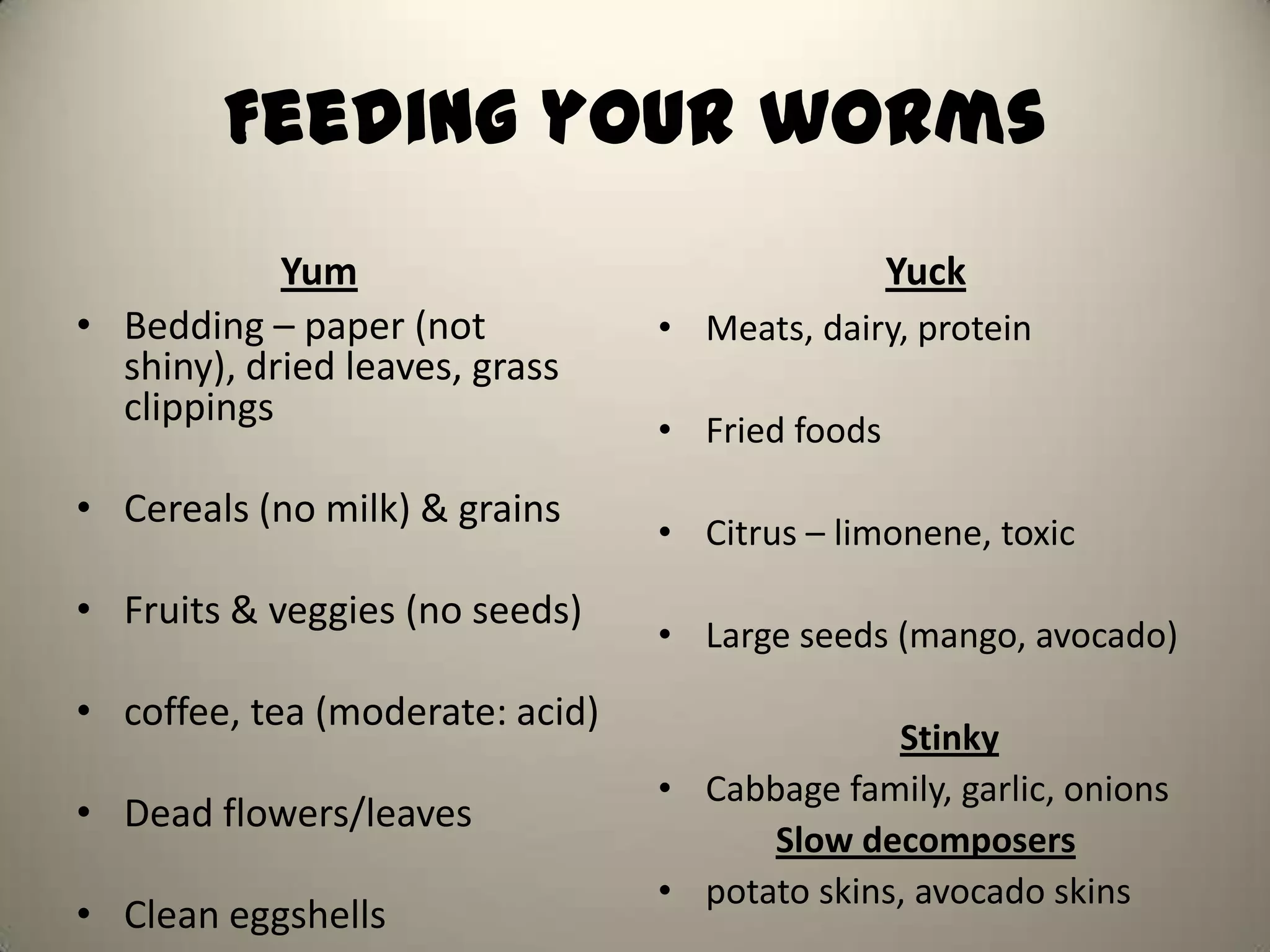 Feeding your worms
            Yum                                  Yuck
• Bedding – paper (not           • Meats, dairy, protein
  shiny), dried leaves, grass
  clippings
                                 • Fried foods

• Cereals (no milk) & grains
                                 • Citrus – limonene, toxic

• Fruits & veggies (no seeds)
                                 • Large seeds (mango, avocado)

• coffee, tea (moderate: acid)
                                               Stinky
                                 • Cabbage family, garlic, onions
• Dead flowers/leaves
                                       Slow decomposers
                                 • potato skins, avocado skins
• Clean eggshells
 