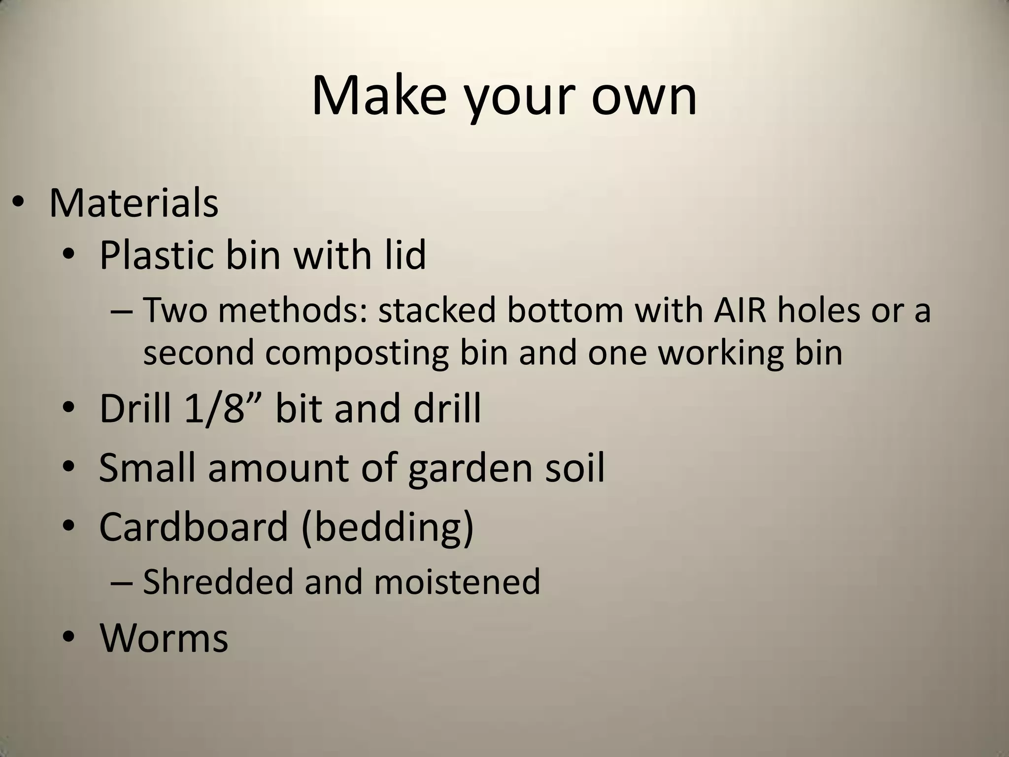 Make your own
• Materials
  • Plastic bin with lid
     – Two methods: stacked bottom with AIR holes or a
       second composting bin and one working bin
  • Drill 1/8” bit and drill
  • Small amount of garden soil
  • Cardboard (bedding)
     – Shredded and moistened
  • Worms
 