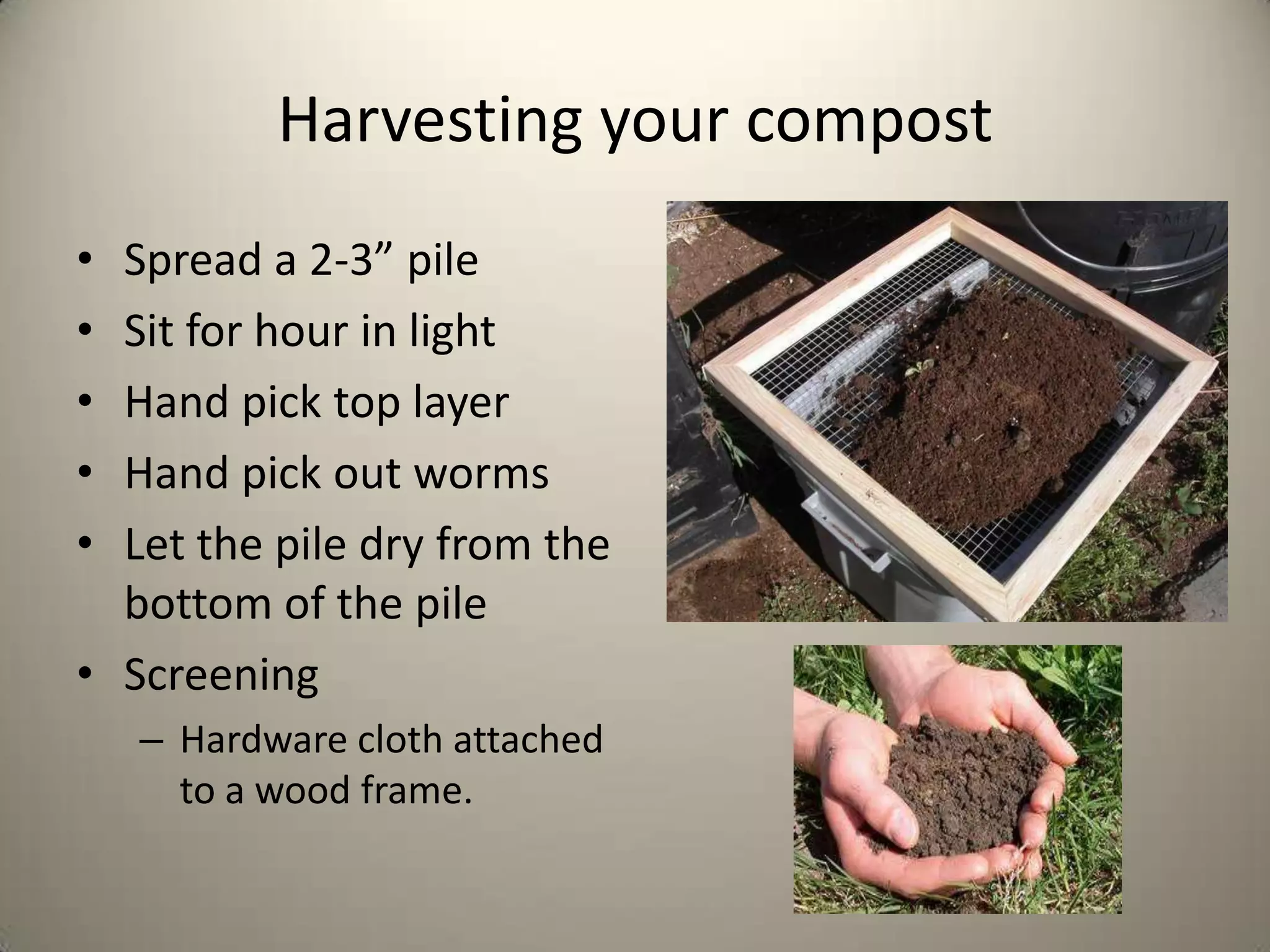 Harvesting your compost
• Spread a 2-3” pile
• Sit for hour in light
• Hand pick top layer
• Hand pick out worms
• Let the pile dry from the
  bottom of the pile
• Screening
    – Hardware cloth attached
      to a wood frame.
 