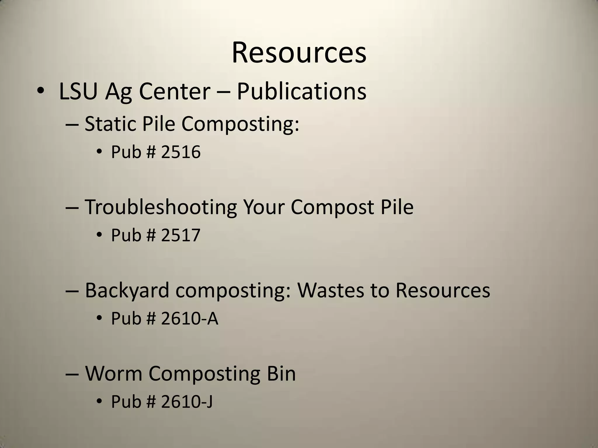 Resources
• LSU Ag Center – Publications
  – Static Pile Composting:
     • Pub # 2516

  – Troubleshooting Your Compost Pile
     • Pub # 2517

  – Backyard composting: Wastes to Resources
     • Pub # 2610-A

  – Worm Composting Bin
     • Pub # 2610-J
 