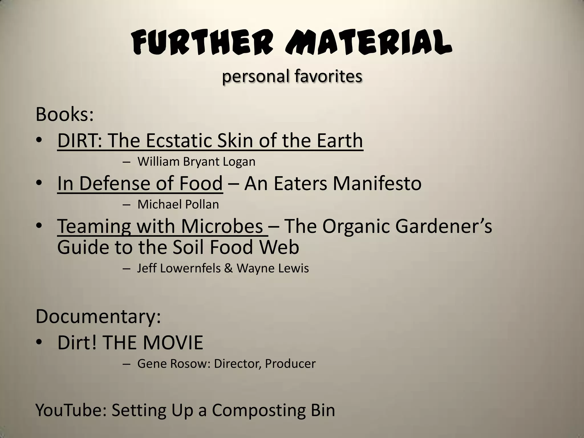 Further Material
                             personal favorites
Books:
• DIRT: The Ecstatic Skin of the Earth
          – William Bryant Logan
• In Defense of Food – An Eaters Manifesto
          – Michael Pollan
• Teaming with Microbes – The Organic Gardener’s
  Guide to the Soil Food Web
          – Jeff Lowernfels & Wayne Lewis


Documentary:
• Dirt! THE MOVIE
          – Gene Rosow: Director, Producer


YouTube: Setting Up a Composting Bin
 