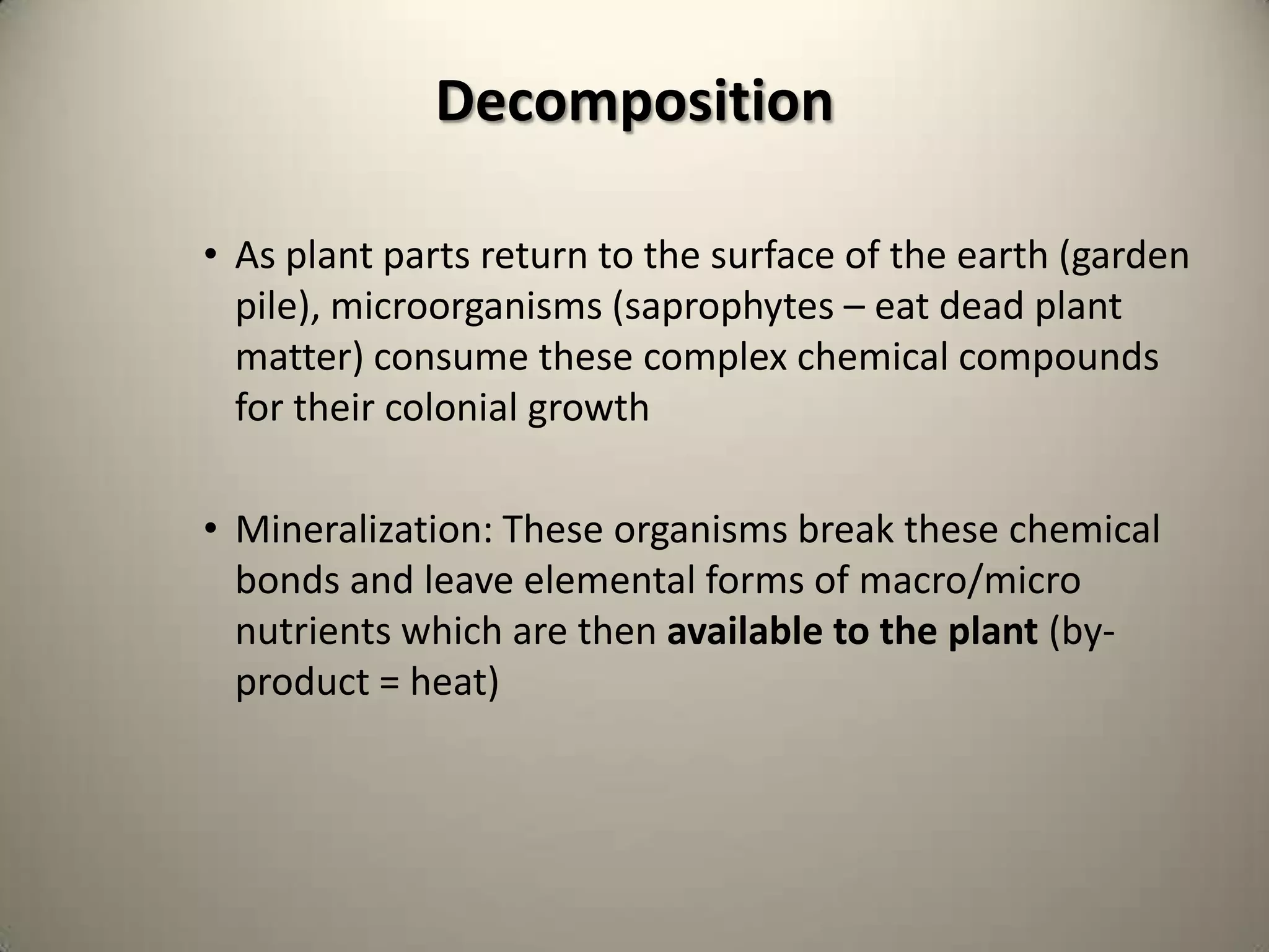 Decomposition

• As plant parts return to the surface of the earth (garden
  pile), microorganisms (saprophytes – eat dead plant
  matter) consume these complex chemical compounds
  for their colonial growth

• Mineralization: These organisms break these chemical
  bonds and leave elemental forms of macro/micro
  nutrients which are then available to the plant (by-
  product = heat)
 