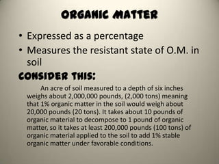 Organic Matter
• Expressed as a percentage
• Measures the resistant state of O.M. in
  soil
Consider this:
      An acre of soil measured to a depth of six inches
 weighs about 2,000,000 pounds, (2,000 tons) meaning
 that 1% organic matter in the soil would weigh about
 20,000 pounds (20 tons). It takes about 10 pounds of
 organic material to decompose to 1 pound of organic
 matter, so it takes at least 200,000 pounds (100 tons) of
 organic material applied to the soil to add 1% stable
 organic matter under favorable conditions.
 