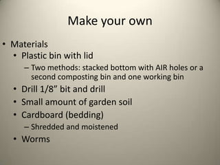 Make your own
• Materials
  • Plastic bin with lid
     – Two methods: stacked bottom with AIR holes or a
       second composting bin and one working bin
  • Drill 1/8” bit and drill
  • Small amount of garden soil
  • Cardboard (bedding)
     – Shredded and moistened
  • Worms
 