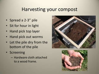 Harvesting your compost
• Spread a 2-3” pile
• Sit for hour in light
• Hand pick top layer
• Hand pick out worms
• Let the pile dry from the
  bottom of the pile
• Screening
    – Hardware cloth attached
      to a wood frame.
 