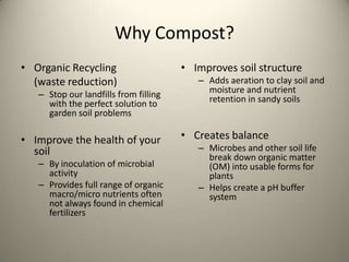 Why Compost?
• Organic Recycling                    • Improves soil structure
  (waste reduction)                       – Adds aeration to clay soil and
   – Stop our landfills from filling        moisture and nutrient
     with the perfect solution to           retention in sandy soils
     garden soil problems

• Improve the health of your           • Creates balance
  soil                                    – Microbes and other soil life
                                            break down organic matter
   – By inoculation of microbial            (OM) into usable forms for
     activity                               plants
   – Provides full range of organic       – Helps create a pH buffer
     macro/micro nutrients often            system
     not always found in chemical
     fertilizers
 