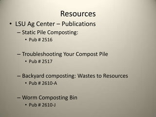 Resources
• LSU Ag Center – Publications
  – Static Pile Composting:
     • Pub # 2516

  – Troubleshooting Your Compost Pile
     • Pub # 2517

  – Backyard composting: Wastes to Resources
     • Pub # 2610-A

  – Worm Composting Bin
     • Pub # 2610-J
 