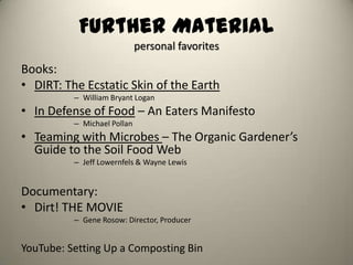 Further Material
                             personal favorites
Books:
• DIRT: The Ecstatic Skin of the Earth
          – William Bryant Logan
• In Defense of Food – An Eaters Manifesto
          – Michael Pollan
• Teaming with Microbes – The Organic Gardener’s
  Guide to the Soil Food Web
          – Jeff Lowernfels & Wayne Lewis


Documentary:
• Dirt! THE MOVIE
          – Gene Rosow: Director, Producer


YouTube: Setting Up a Composting Bin
 