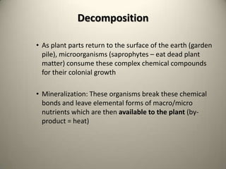 Decomposition

• As plant parts return to the surface of the earth (garden
  pile), microorganisms (saprophytes – eat dead plant
  matter) consume these complex chemical compounds
  for their colonial growth

• Mineralization: These organisms break these chemical
  bonds and leave elemental forms of macro/micro
  nutrients which are then available to the plant (by-
  product = heat)
 