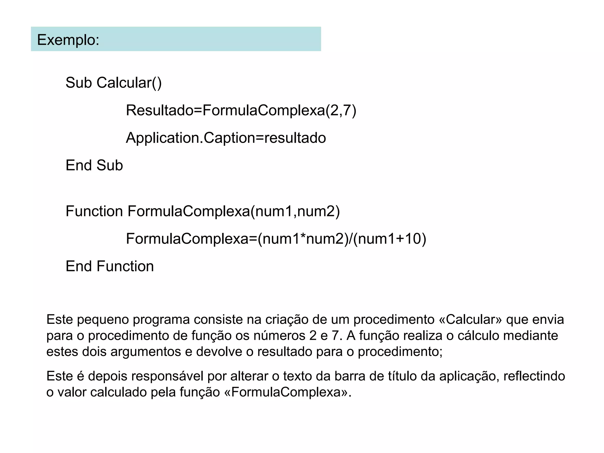 Exemplo:
Sub Calcular()
Resultado=FormulaComplexa(2,7)
Application.Caption=resultado
End Sub
Function FormulaComplexa(num1,num2)
FormulaComplexa=(num1*num2)/(num1+10)
End Function
Este pequeno programa consiste na criação de um procedimento «Calcular» que envia
para o procedimento de função os números 2 e 7. A função realiza o cálculo mediante
estes dois argumentos e devolve o resultado para o procedimento;
Este é depois responsável por alterar o texto da barra de título da aplicação, reflectindo
o valor calculado pela função «FormulaComplexa».
 
