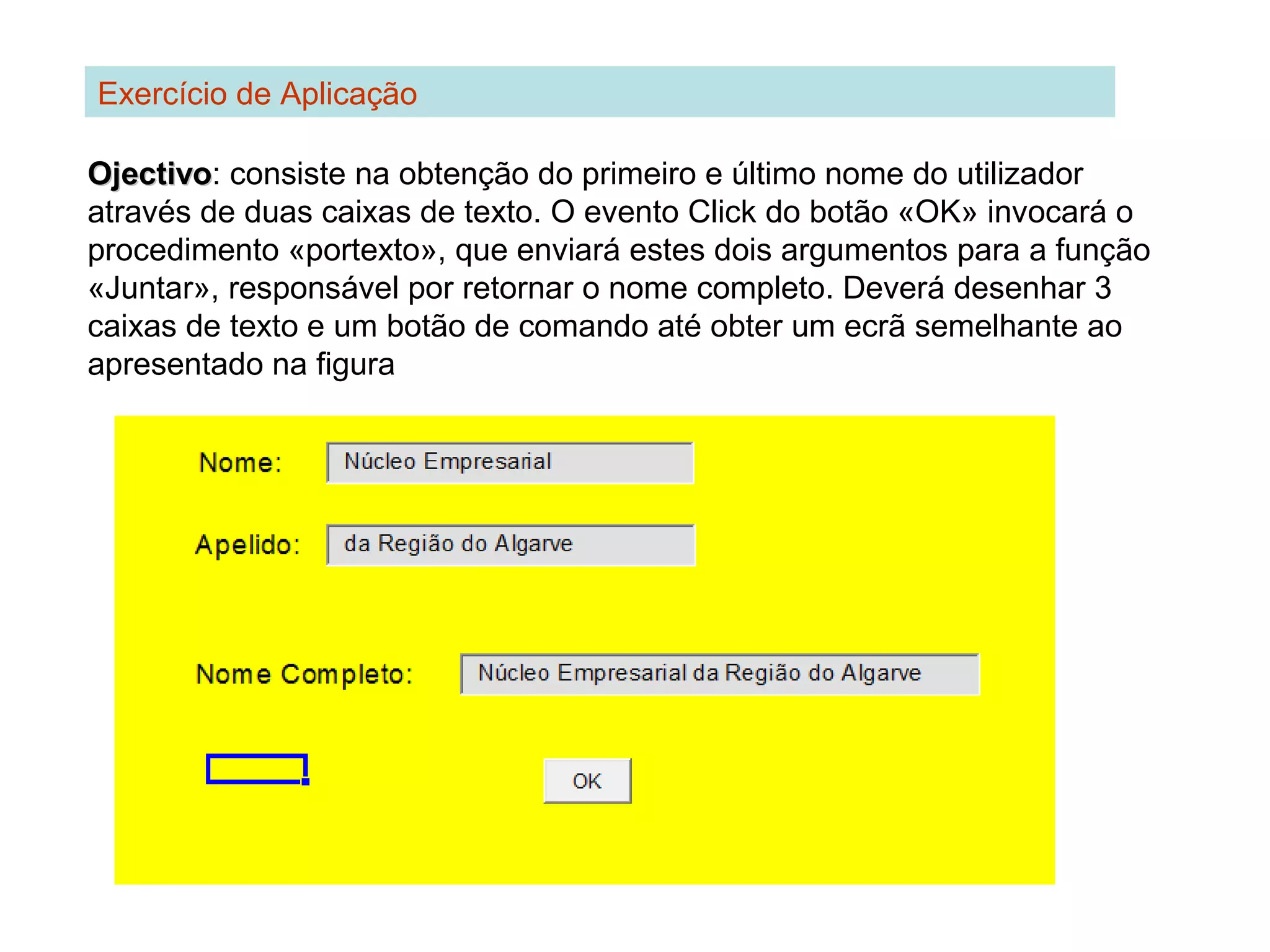 Exercício de Aplicação
OjectivoOjectivo: consiste na obtenção do primeiro e último nome do utilizador
através de duas caixas de texto. O evento Click do botão «OK» invocará o
procedimento «portexto», que enviará estes dois argumentos para a função
«Juntar», responsável por retornar o nome completo. Deverá desenhar 3
caixas de texto e um botão de comando até obter um ecrã semelhante ao
apresentado na figura
 