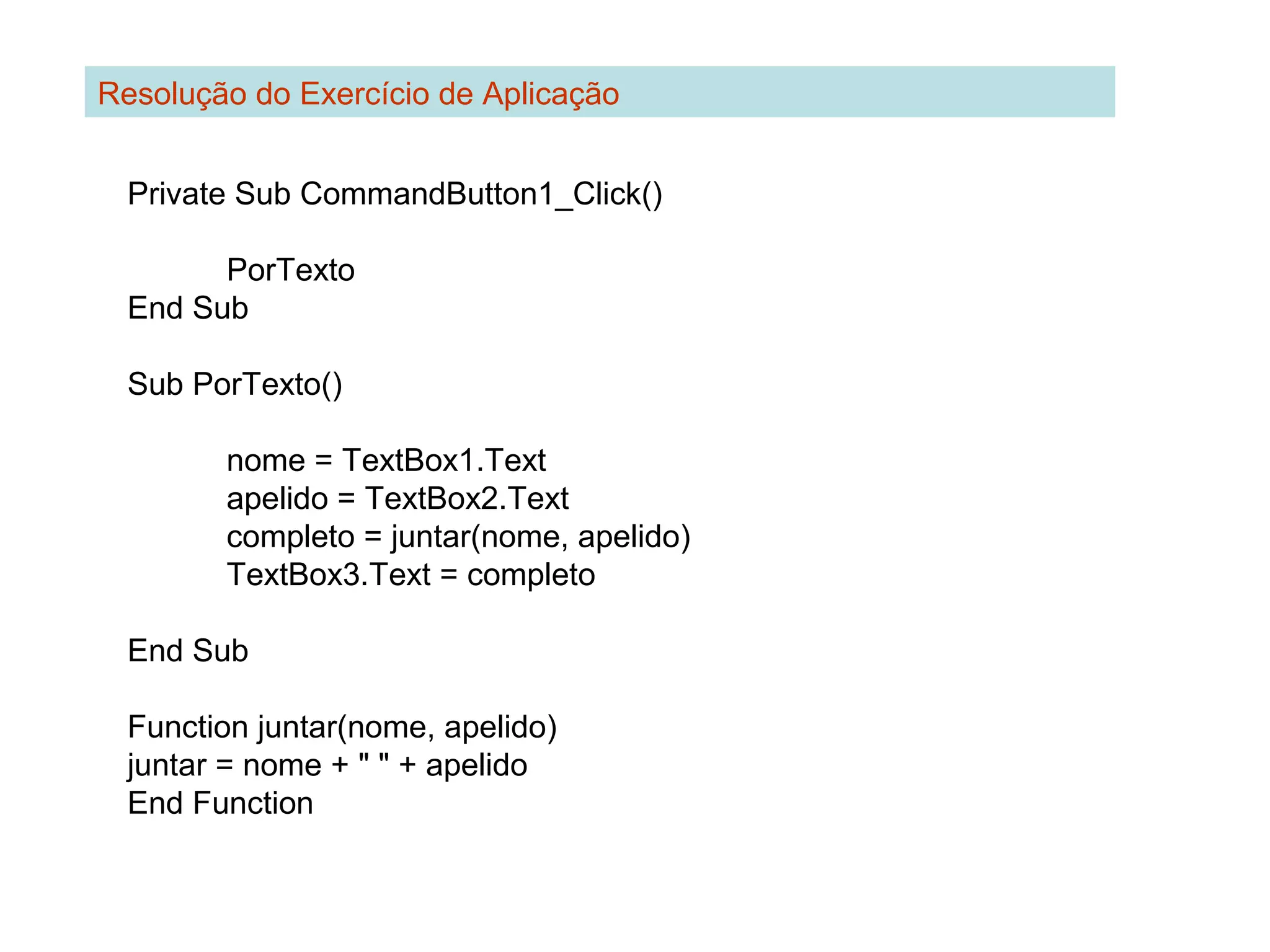 Private Sub CommandButton1_Click()
PorTexto
End Sub
Sub PorTexto()
nome = TextBox1.Text
apelido = TextBox2.Text
completo = juntar(nome, apelido)
TextBox3.Text = completo
End Sub
Function juntar(nome, apelido)
juntar = nome + " " + apelido
End Function
Resolução do Exercício de Aplicação
 