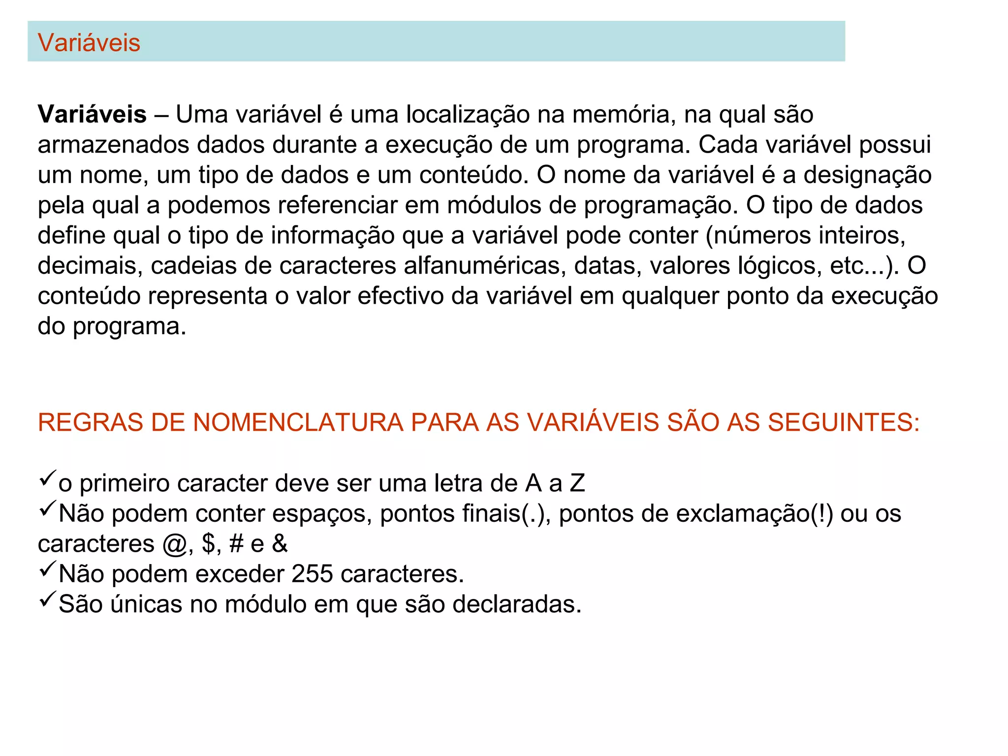 Variáveis – Uma variável é uma localização na memória, na qual são
armazenados dados durante a execução de um programa. Cada variável possui
um nome, um tipo de dados e um conteúdo. O nome da variável é a designação
pela qual a podemos referenciar em módulos de programação. O tipo de dados
define qual o tipo de informação que a variável pode conter (números inteiros,
decimais, cadeias de caracteres alfanuméricas, datas, valores lógicos, etc...). O
conteúdo representa o valor efectivo da variável em qualquer ponto da execução
do programa.
Variáveis
REGRAS DE NOMENCLATURA PARA AS VARIÁVEIS SÃO AS SEGUINTES:
o primeiro caracter deve ser uma letra de A a Z
Não podem conter espaços, pontos finais(.), pontos de exclamação(!) ou os
caracteres @, $, # e &
Não podem exceder 255 caracteres.
São únicas no módulo em que são declaradas.
 