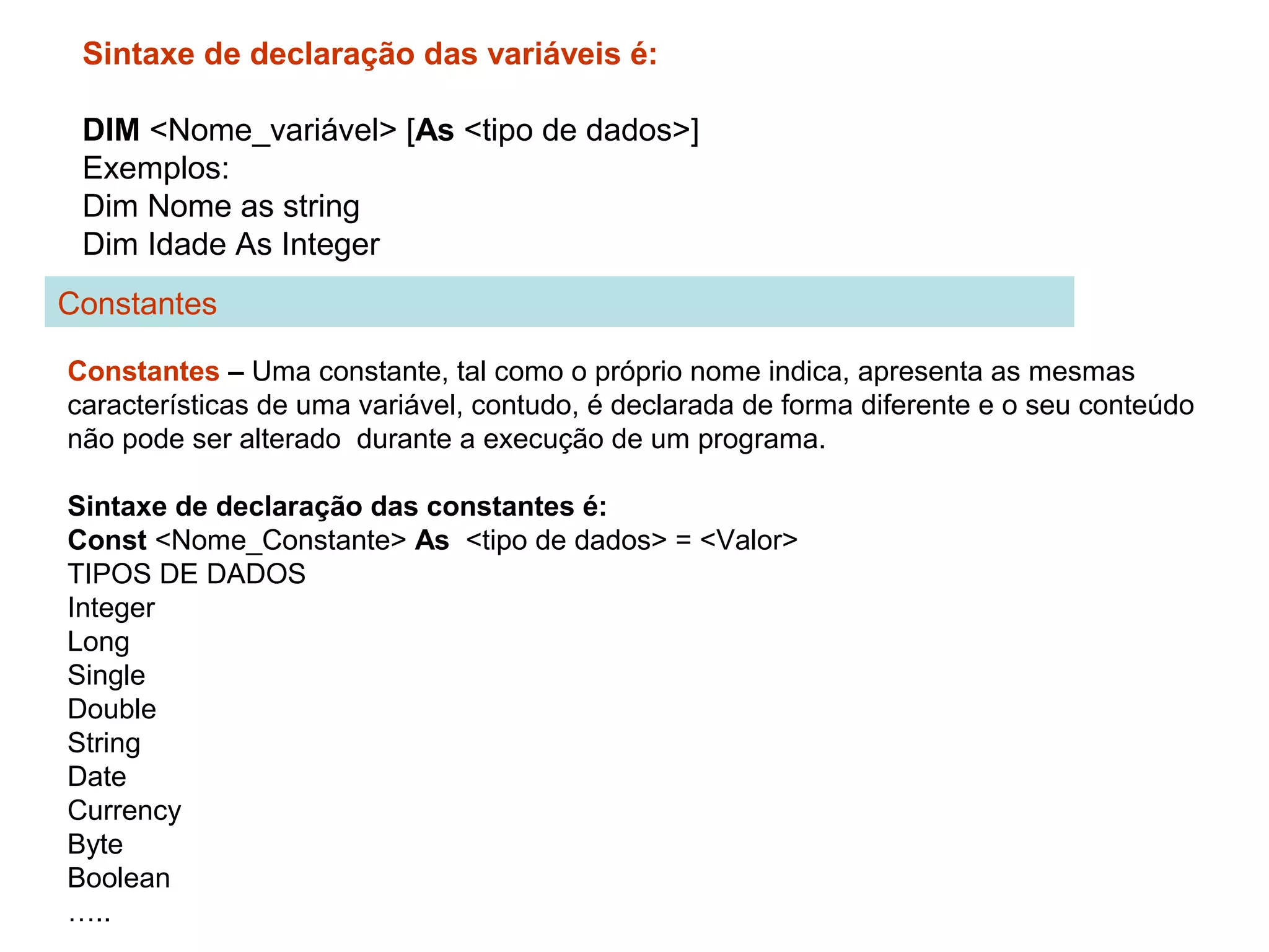 Sintaxe de declaração das variáveis é:
DIM <Nome_variável> [As <tipo de dados>]
Exemplos:
Dim Nome as string
Dim Idade As Integer
Constantes – Uma constante, tal como o próprio nome indica, apresenta as mesmas
características de uma variável, contudo, é declarada de forma diferente e o seu conteúdo
não pode ser alterado durante a execução de um programa.
Sintaxe de declaração das constantes é:
Const <Nome_Constante> As <tipo de dados> = <Valor>
TIPOS DE DADOS
Integer
Long
Single
Double
String
Date
Currency
Byte
Boolean
…..
Constantes
 
