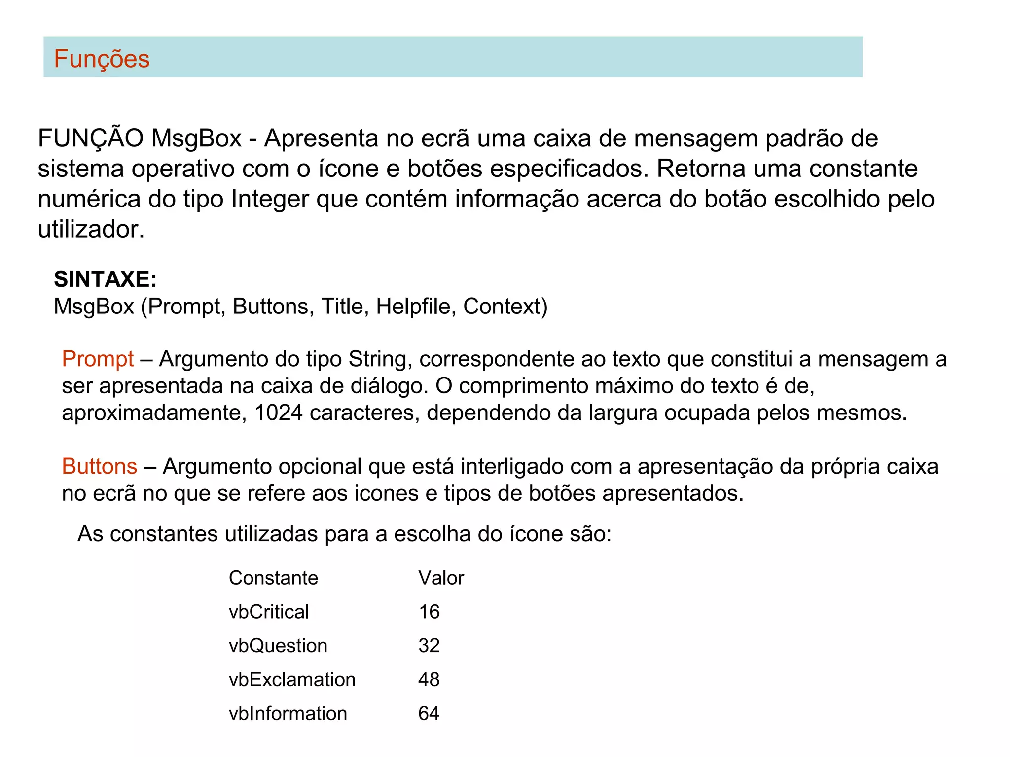 Funções
FUNÇÃO MsgBox - Apresenta no ecrã uma caixa de mensagem padrão de
sistema operativo com o ícone e botões especificados. Retorna uma constante
numérica do tipo Integer que contém informação acerca do botão escolhido pelo
utilizador.
SINTAXE:
MsgBox (Prompt, Buttons, Title, Helpfile, Context)
Prompt – Argumento do tipo String, correspondente ao texto que constitui a mensagem a
ser apresentada na caixa de diálogo. O comprimento máximo do texto é de,
aproximadamente, 1024 caracteres, dependendo da largura ocupada pelos mesmos.
Buttons – Argumento opcional que está interligado com a apresentação da própria caixa
no ecrã no que se refere aos icones e tipos de botões apresentados.
Constante Valor
vbCritical 16
vbQuestion 32
vbExclamation 48
vbInformation 64
As constantes utilizadas para a escolha do ícone são:
 