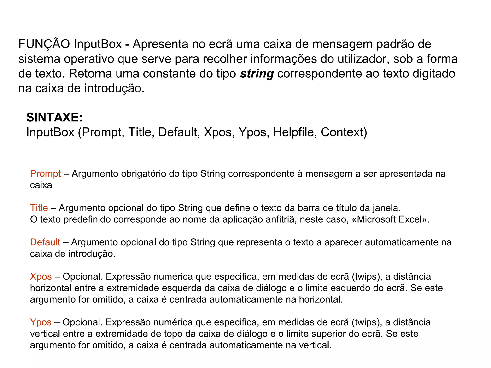 SINTAXE:
InputBox (Prompt, Title, Default, Xpos, Ypos, Helpfile, Context)
FUNÇÃO InputBox - Apresenta no ecrã uma caixa de mensagem padrão de
sistema operativo que serve para recolher informações do utilizador, sob a forma
de texto. Retorna uma constante do tipo string correspondente ao texto digitado
na caixa de introdução.
Prompt – Argumento obrigatório do tipo String correspondente à mensagem a ser apresentada na
caixa
Title – Argumento opcional do tipo String que define o texto da barra de título da janela.
O texto predefinido corresponde ao nome da aplicação anfitriã, neste caso, «Microsoft Excel».
Default – Argumento opcional do tipo String que representa o texto a aparecer automaticamente na
caixa de introdução.
Xpos – Opcional. Expressão numérica que especifica, em medidas de ecrã (twips), a distância
horizontal entre a extremidade esquerda da caixa de diálogo e o limite esquerdo do ecrã. Se este
argumento for omitido, a caixa é centrada automaticamente na horizontal.
Ypos – Opcional. Expressão numérica que especifica, em medidas de ecrã (twips), a distância
vertical entre a extremidade de topo da caixa de diálogo e o limite superior do ecrã. Se este
argumento for omitido, a caixa é centrada automaticamente na vertical.
 