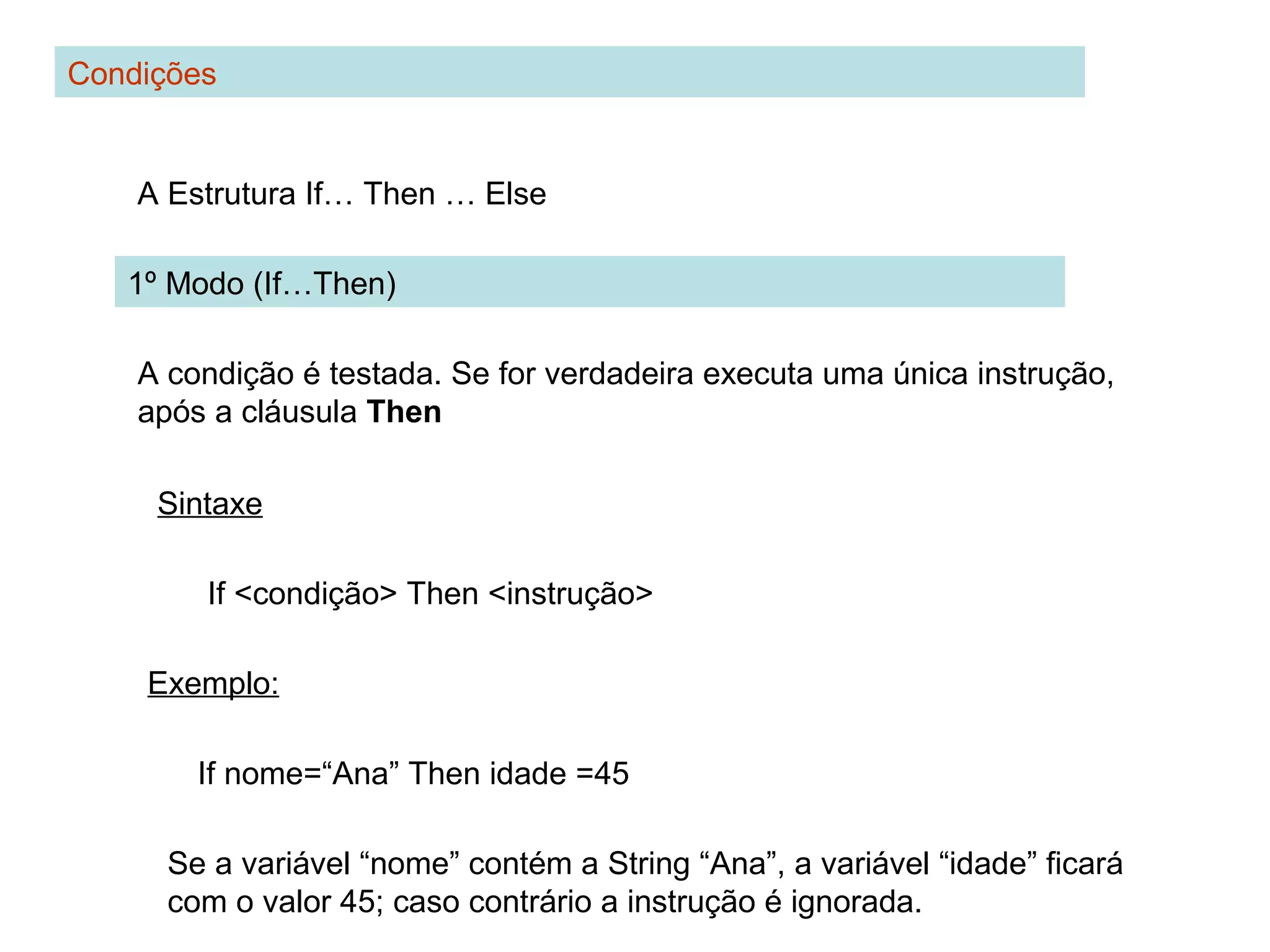 Condições
A Estrutura If… Then … Else
1º Modo (If…Then)
A condição é testada. Se for verdadeira executa uma única instrução,
após a cláusula Then
Sintaxe
If <condição> Then <instrução>
Exemplo:
If nome=“Ana” Then idade =45
Se a variável “nome” contém a String “Ana”, a variável “idade” ficará
com o valor 45; caso contrário a instrução é ignorada.
 