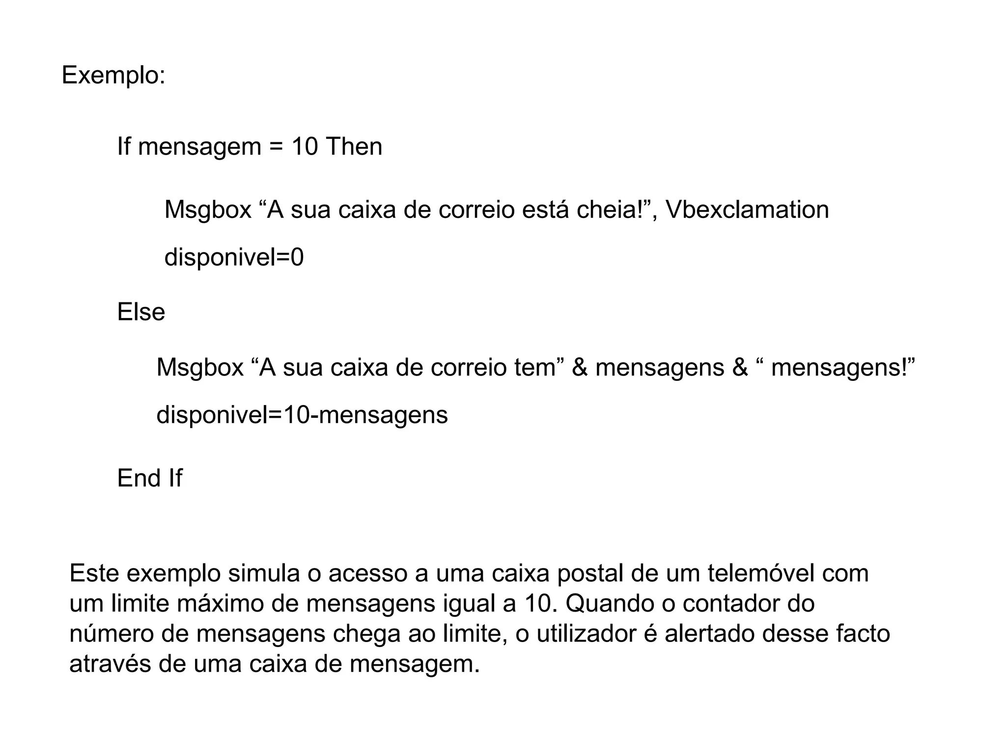 Exemplo:
If mensagem = 10 Then
Msgbox “A sua caixa de correio está cheia!”, Vbexclamation
disponivel=0
Else
Este exemplo simula o acesso a uma caixa postal de um telemóvel com
um limite máximo de mensagens igual a 10. Quando o contador do
número de mensagens chega ao limite, o utilizador é alertado desse facto
através de uma caixa de mensagem.
Msgbox “A sua caixa de correio tem” & mensagens & “ mensagens!”
disponivel=10-mensagens
End If
 