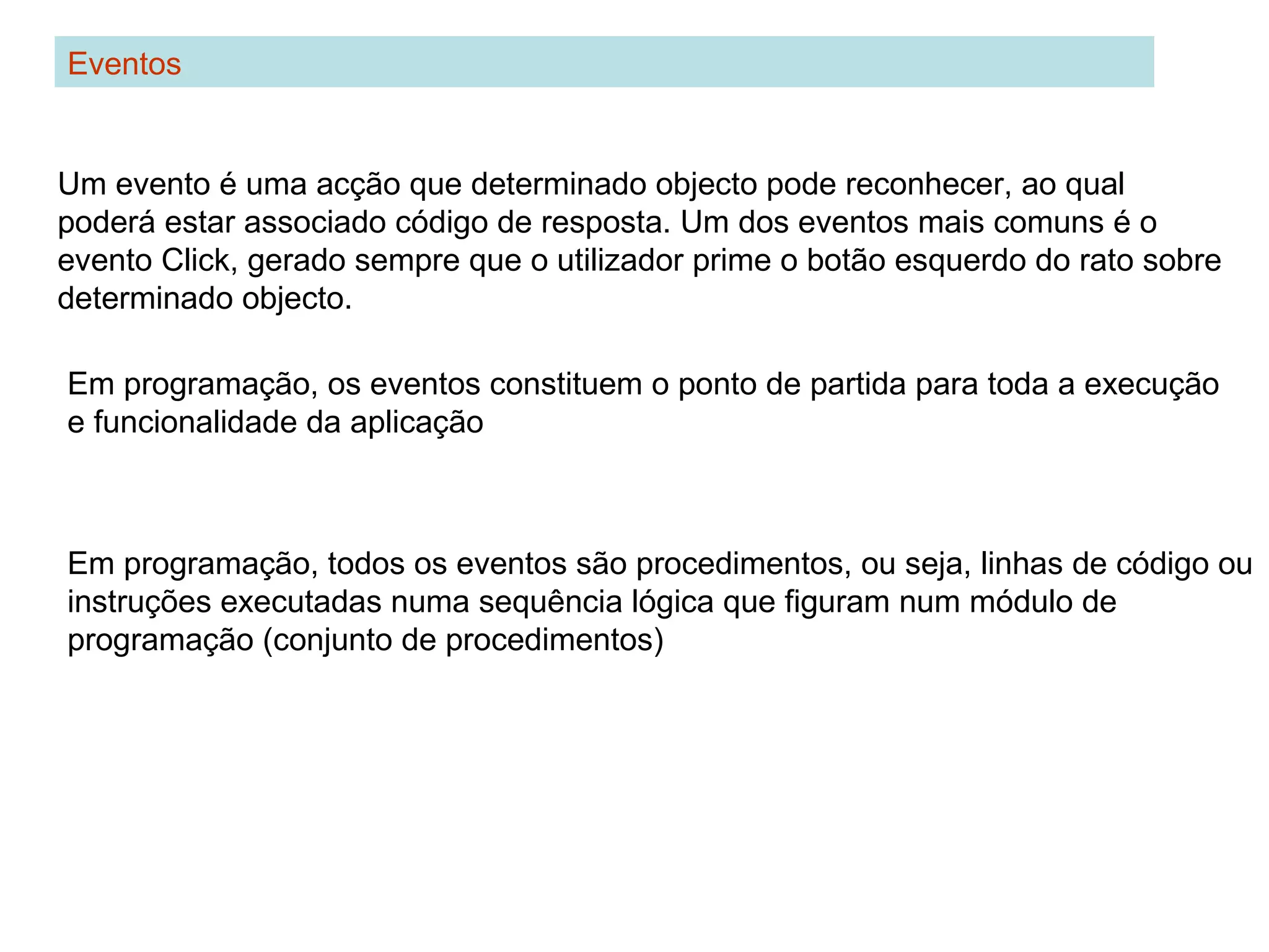 Eventos
Um evento é uma acção que determinado objecto pode reconhecer, ao qual
poderá estar associado código de resposta. Um dos eventos mais comuns é o
evento Click, gerado sempre que o utilizador prime o botão esquerdo do rato sobre
determinado objecto.
Em programação, todos os eventos são procedimentos, ou seja, linhas de código ou
instruções executadas numa sequência lógica que figuram num módulo de
programação (conjunto de procedimentos)
Em programação, os eventos constituem o ponto de partida para toda a execução
e funcionalidade da aplicação
 