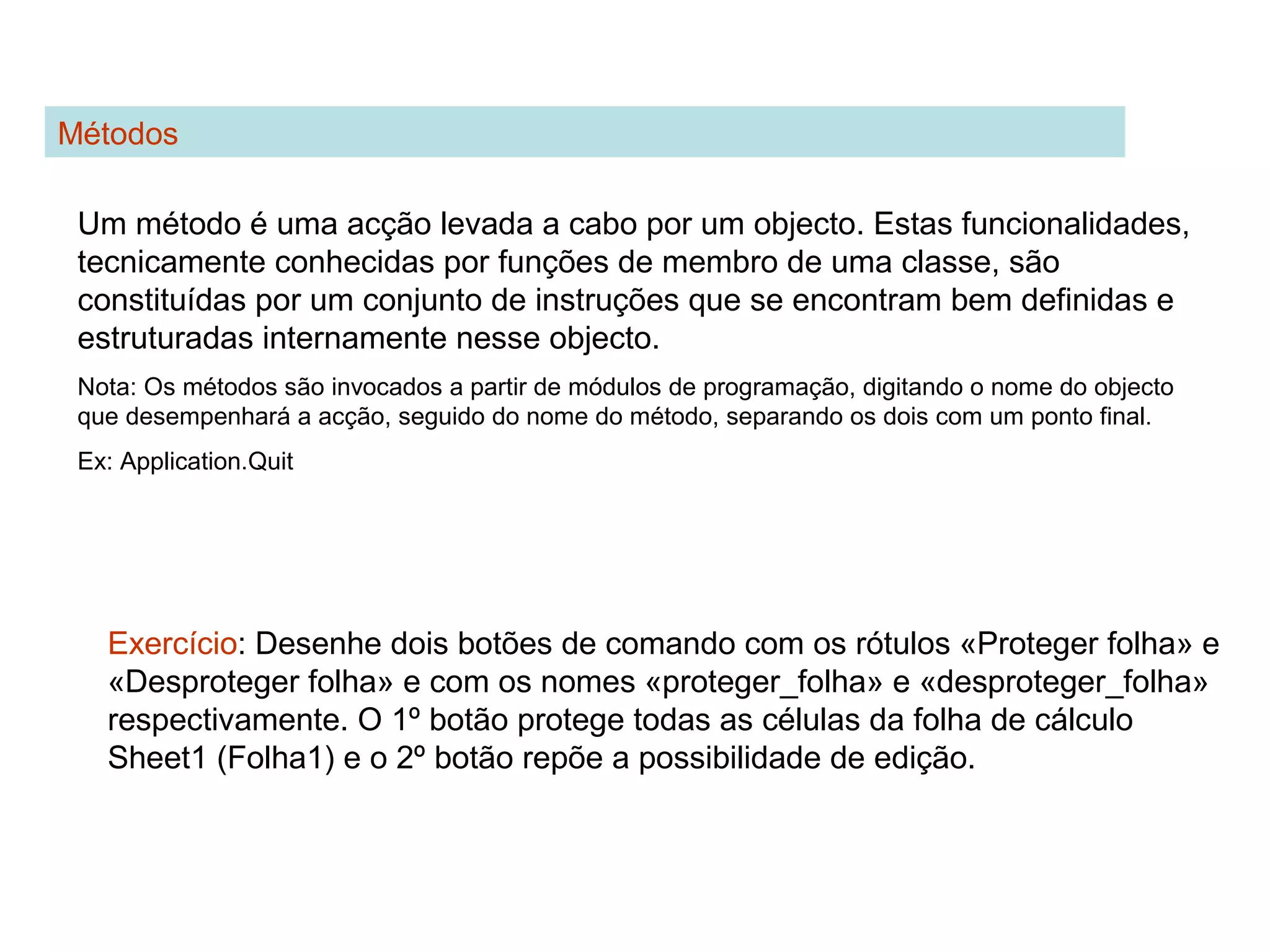 Métodos
Um método é uma acção levada a cabo por um objecto. Estas funcionalidades,
tecnicamente conhecidas por funções de membro de uma classe, são
constituídas por um conjunto de instruções que se encontram bem definidas e
estruturadas internamente nesse objecto.
Nota: Os métodos são invocados a partir de módulos de programação, digitando o nome do objecto
que desempenhará a acção, seguido do nome do método, separando os dois com um ponto final.
Ex: Application.Quit
Exercício: Desenhe dois botões de comando com os rótulos «Proteger folha» e
«Desproteger folha» e com os nomes «proteger_folha» e «desproteger_folha»
respectivamente. O 1º botão protege todas as células da folha de cálculo
Sheet1 (Folha1) e o 2º botão repõe a possibilidade de edição.
 