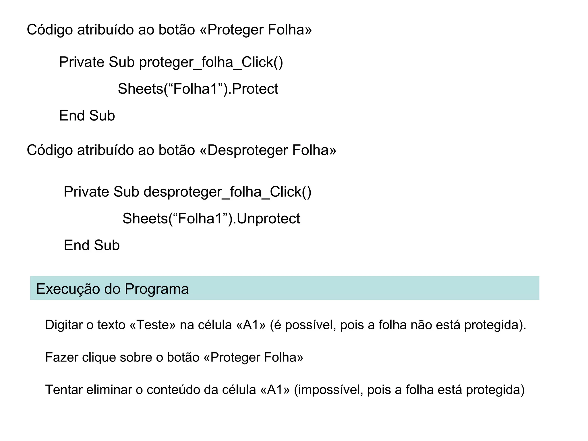 Código atribuído ao botão «Proteger Folha»
Private Sub proteger_folha_Click()
Sheets(“Folha1”).Protect
End Sub
Código atribuído ao botão «Desproteger Folha»
Private Sub desproteger_folha_Click()
Sheets(“Folha1”).Unprotect
End Sub
Execução do Programa
Digitar o texto «Teste» na célula «A1» (é possível, pois a folha não está protegida).
Fazer clique sobre o botão «Proteger Folha»
Tentar eliminar o conteúdo da célula «A1» (impossível, pois a folha está protegida)
 